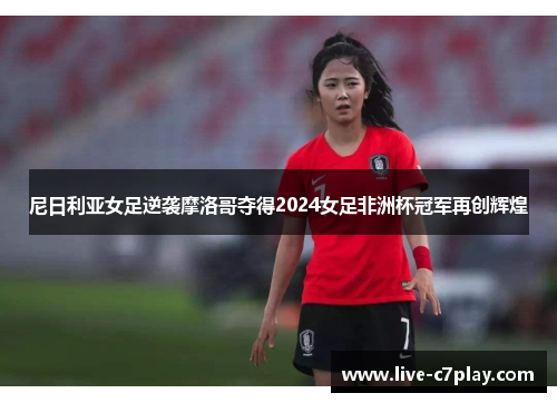 尼日利亚女足逆袭摩洛哥夺得2024女足非洲杯冠军再创辉煌